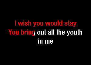 I wish you would stay

You bring out all the youth
in me