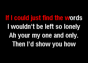 If I could just find the words
I wouldn't be left so lonely

Ah your my one and only.
Then I'd show you how