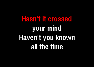 Hasn't it crossed
your mind

Haven't you known
all the time