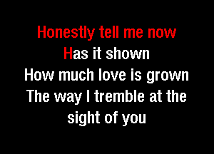 Honestly tell me now
Has it shown
How much love is grown

The way I tremble at the
sight of you