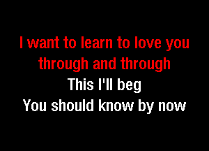 I want to learn to love you
through and through

This I'll beg
You should know by now