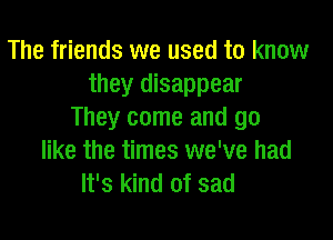 The friends we used to know
they disappear
They come and go

like the times we've had
It's kind of sad