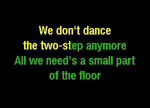 We don't dance
the two-step anymore

All we need's a small part
of the floor