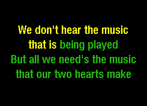 We don't hear the music
that is being played
But all we need's the music
that our two hearts make