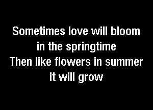 Sometimes love will bloom
in the springtime

Then like flowers in summer
it will grow