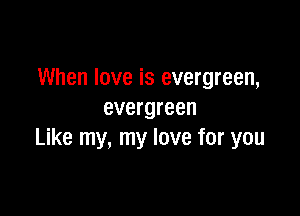 When love is evergreen,

evergreen
Like my, my love for you
