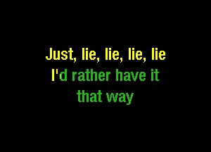 Just, lie, lie, lie, lie

I'd rather have it
that way