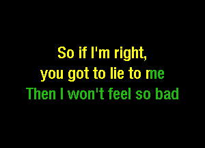 So if I'm right,

you got to lie to me
Then I won't feel so bad