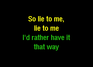 So lie to me,
lie to me

I'd rather have it
that way