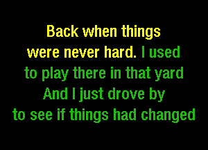 Back when things
were never hard. I used
to play there in that yard

And ljust drove by
to see if things had changed