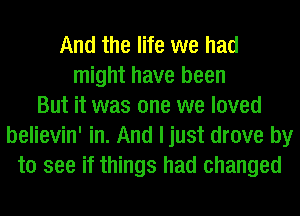 And the life we had
might have been
But it was one we loved
believin' in. And ljust drove by
to see if things had changed