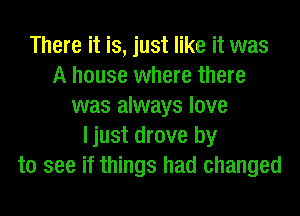 There it is, just like it was
A house where there
was always love
ljust drove by
to see if things had changed
