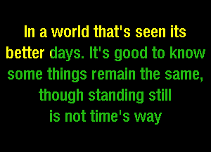 In a world that's seen its
better days. It's good to know
some things remain the same,

though standing still
is not time's way