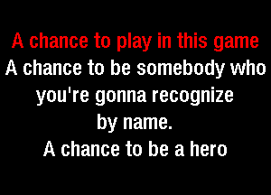 A chance to play in this game
A chance to be somebody who
you're gonna recognize
by name.

A chance to be a hero