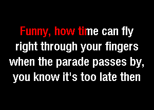 Funny, how time can fly
right through your fingers
when the parade passes by,
you know it's too late then