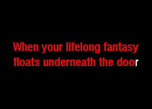 When your lifelong fantasy

floats underneath the door