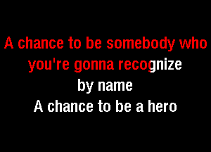 A chance to be somebody who
you're gonna recognize

by name
A chance to be a hero