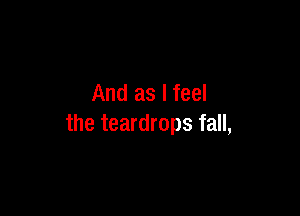 And as I feel

the teardrops fall,