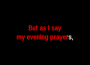 But as I say

my evening prayers,