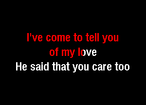 I've come to tell you

of my love
He said that you care too