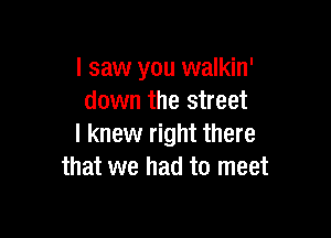 I saw you walkin'
down the street

I knew right there
that we had to meet