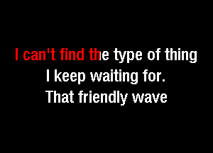 I can't find the type of thing

I keep waiting for.
turned around