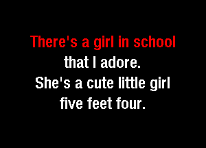 There's a girl in school
that I adore.

She's a cute little girl
five feet four.