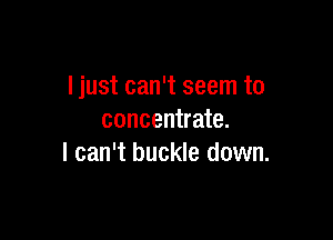 ljust can't seem to

concentrate.
I can't buckle down.