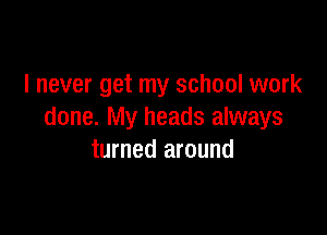 I never get my school work

done. My heads always
turned around