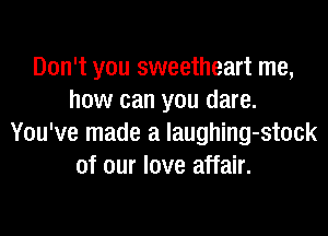 Don't you sweetheart me,
how can you dare.

You've made a laughing-stock
of our love affair.