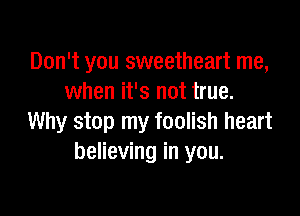 Don't you sweetheart me,
when it's not true.

Why stop my foolish heart
believing in you.