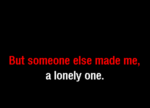 But someone else made me,
a lonely one.