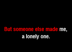 But someone else made me,
a lonely one.