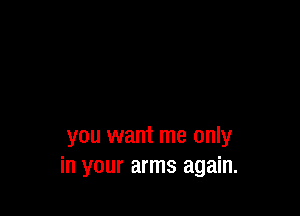 you want me only
in your arms again.