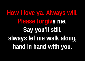 How I love ya. Always will.
Please forgive me.
Say you'll still,

always let me walk along,
hand in hand with you.