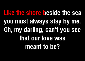 Like the shore beside the sea
you must always stay by me.
Oh, my darling, can't you see
that our love was
meant to be?