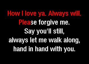 How I love ya. Always will.
Please forgive me.
Say you'll still,

always let me walk along,
hand in hand with you.