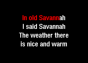 In old Savannah
I said Savannah

The weather there
is nice and warm