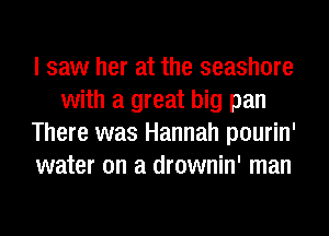 I saw her at the seashore
with a great big pan
There was Hannah pourin'
water on a drownin' man