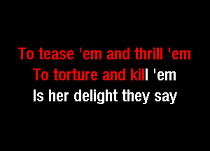 To tease 'em and thrill 'em

To torture and kill 'em
ls her delight they say