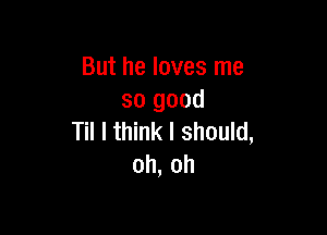 But he loves me
so good

Til I think I should,
oh, oh