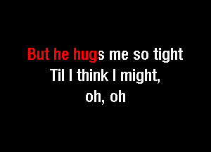 But he hugs me so tight

Til I think I might,
oh, oh