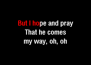 But I hope and pray

That he comes
my way, oh, oh