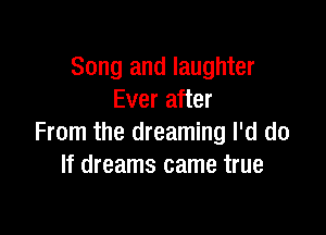 Song and laughter
Ever after

From the dreaming I'd do
If dreams came true