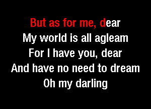 But as for me, dear
My world is all agleam
For I have you, dear

And have no need to dream
on my darling