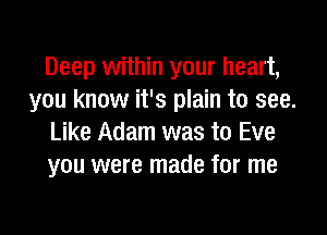 Deep within your heart,
you know it's plain to see.

Like Adam was to Eve
you were made for me