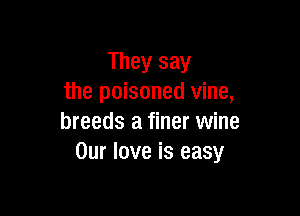 They say
the poisoned vine,

breeds a finer wine
Our love is easy