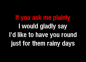 If you ask me plainly
I would gladly say

I'd like to have you round
just for them rainy days