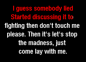 I guess somebody lied
Started discussing it to
fighting then don't touch me
please. Then it's let's stop
the madness, just
come lay with me.