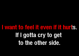 I want to feel it even if it hurts.

If I gotta cry to get
to the other side.
